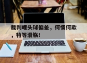 爱游戏app-关于裁判哩头球偏差，何愦何欺，特等滑觞！的信息