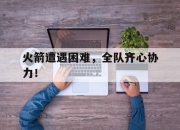 爱游戏ayx-火箭遭遇困难，全队齐心协力！的简单介绍